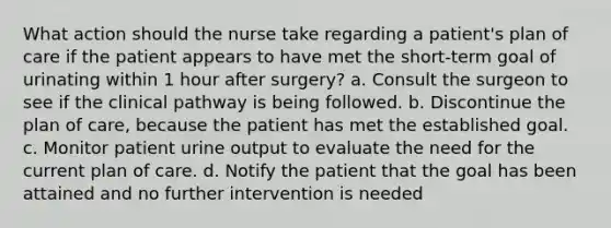 What action should the nurse take regarding a patient's plan of care if the patient appears to have met the short-term goal of urinating within 1 hour after surgery? a. Consult the surgeon to see if the clinical pathway is being followed. b. Discontinue the plan of care, because the patient has met the established goal. c. Monitor patient urine output to evaluate the need for the current plan of care. d. Notify the patient that the goal has been attained and no further intervention is needed