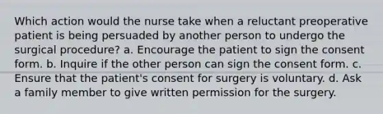 Which action would the nurse take when a reluctant preoperative patient is being persuaded by another person to undergo the surgical procedure? a. Encourage the patient to sign the consent form. b. Inquire if the other person can sign the consent form. c. Ensure that the patient's consent for surgery is voluntary. d. Ask a family member to give written permission for the surgery.