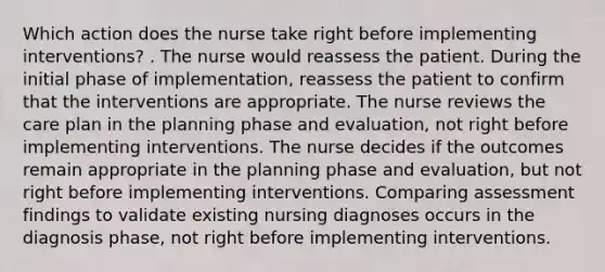 Which action does the nurse take right before implementing interventions? . The nurse would reassess the patient. During the initial phase of implementation, reassess the patient to confirm that the interventions are appropriate. The nurse reviews the care plan in the planning phase and evaluation, not right before implementing interventions. The nurse decides if the outcomes remain appropriate in the planning phase and evaluation, but not right before implementing interventions. Comparing assessment findings to validate existing nursing diagnoses occurs in the diagnosis phase, not right before implementing interventions.