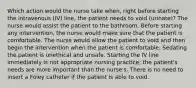 Which action would the nurse take when, right before starting the intravenous (IV) line, the patient needs to void (urinate)? The nurse would assist the patient to the bathroom. Before starting any intervention, the nurse would make sure that the patient is comfortable. The nurse would allow the patient to void and then begin the intervention when the patient is comfortable. Sedating the patient is unethical and unsafe. Starting the IV line immediately is not appropriate nursing practice; the patient's needs are more important than the nurse's. There is no need to insert a Foley catheter if the patient is able to void.