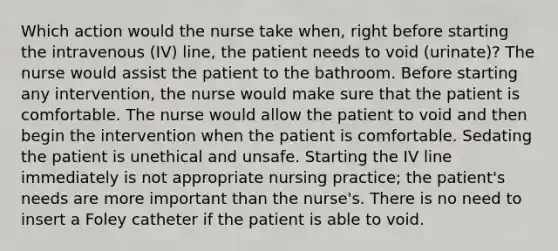 Which action would the nurse take when, right before starting the intravenous (IV) line, the patient needs to void (urinate)? The nurse would assist the patient to the bathroom. Before starting any intervention, the nurse would make sure that the patient is comfortable. The nurse would allow the patient to void and then begin the intervention when the patient is comfortable. Sedating the patient is unethical and unsafe. Starting the IV line immediately is not appropriate nursing practice; the patient's needs are more important than the nurse's. There is no need to insert a Foley catheter if the patient is able to void.