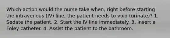 Which action would the nurse take when, right before starting the intravenous (IV) line, the patient needs to void (urinate)? 1. Sedate the patient. 2. Start the IV line immediately. 3. Insert a Foley catheter. 4. Assist the patient to the bathroom.