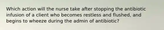 Which action will the nurse take after stopping the antibiotic infusion of a client who becomes restless and flushed, and begins to wheeze during the admin of antibiotic?