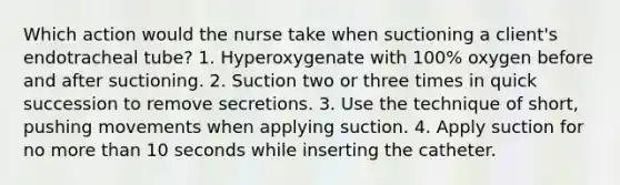 Which action would the nurse take when suctioning a client's endotracheal tube? 1. Hyperoxygenate with 100% oxygen before and after suctioning. 2. Suction two or three times in quick succession to remove secretions. 3. Use the technique of short, pushing movements when applying suction. 4. Apply suction for no more than 10 seconds while inserting the catheter.