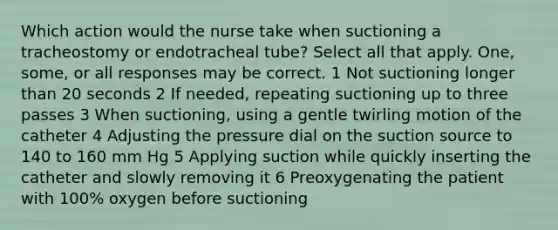 Which action would the nurse take when suctioning a tracheostomy or endotracheal tube? Select all that apply. One, some, or all responses may be correct. 1 Not suctioning longer than 20 seconds 2 If needed, repeating suctioning up to three passes 3 When suctioning, using a gentle twirling motion of the catheter 4 Adjusting the pressure dial on the suction source to 140 to 160 mm Hg 5 Applying suction while quickly inserting the catheter and slowly removing it 6 Preoxygenating the patient with 100% oxygen before suctioning