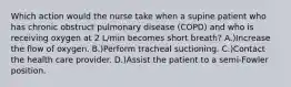 Which action would the nurse take when a supine patient who has chronic obstruct pulmonary disease (COPD) and who is receiving oxygen at 2 L/min becomes short breath? A.)Increase the flow of oxygen. B.)Perform tracheal suctioning. C.)Contact the health care provider. D.)Assist the patient to a semi-Fowler position.