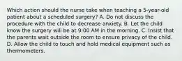 Which action should the nurse take when teaching a 5-year-old patient about a scheduled surgery? A. Do not discuss the procedure with the child to decrease anxiety. B. Let the child know the surgery will be at 9:00 AM in the morning. C. Insist that the parents wait outside the room to ensure privacy of the child. D. Allow the child to touch and hold medical equipment such as thermometers.