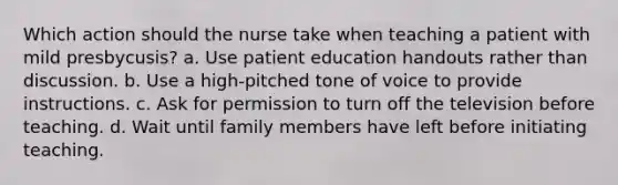 Which action should the nurse take when teaching a patient with mild presbycusis? a. Use patient education handouts rather than discussion. b. Use a high-pitched tone of voice to provide instructions. c. Ask for permission to turn off the television before teaching. d. Wait until family members have left before initiating teaching.