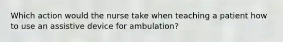 Which action would the nurse take when teaching a patient how to use an assistive device for ambulation?