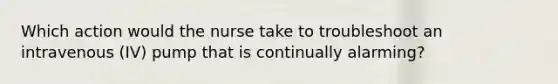 Which action would the nurse take to troubleshoot an intravenous (IV) pump that is continually alarming?