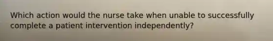 Which action would the nurse take when unable to successfully complete a patient intervention independently?