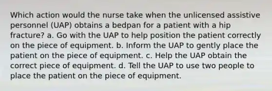 Which action would the nurse take when the unlicensed assistive personnel (UAP) obtains a bedpan for a patient with a hip fracture? a. Go with the UAP to help position the patient correctly on the piece of equipment. b. Inform the UAP to gently place the patient on the piece of equipment. c. Help the UAP obtain the correct piece of equipment. d. Tell the UAP to use two people to place the patient on the piece of equipment.