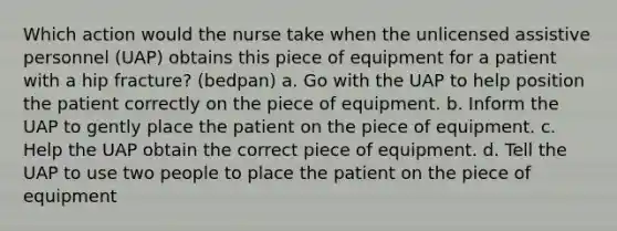 Which action would the nurse take when the unlicensed assistive personnel (UAP) obtains this piece of equipment for a patient with a hip fracture? (bedpan) a. Go with the UAP to help position the patient correctly on the piece of equipment. b. Inform the UAP to gently place the patient on the piece of equipment. c. Help the UAP obtain the correct piece of equipment. d. Tell the UAP to use two people to place the patient on the piece of equipment