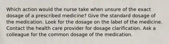 Which action would the nurse take when unsure of the exact dosage of a prescribed medicine? Give the standard dosage of the medication. Look for the dosage on the label of the medicine. Contact the health care provider for dosage clarification. Ask a colleague for the common dosage of the medication.