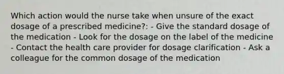 Which action would the nurse take when unsure of the exact dosage of a prescribed medicine?: - Give the standard dosage of the medication - Look for the dosage on the label of the medicine - Contact the health care provider for dosage clarification - Ask a colleague for the common dosage of the medication