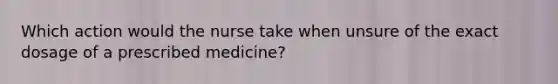 Which action would the nurse take when unsure of the exact dosage of a prescribed medicine?