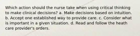 Which action should the nurse take when using critical thinking to make clinical decisions? a. Make decisions based on intuition. b. Accept one established way to provide care. c. Consider what is important in a given situation. d. Read and follow the heath care provider's orders.