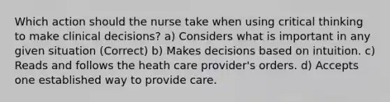 Which action should the nurse take when using critical thinking to make clinical decisions? a) Considers what is important in any given situation (Correct) b) Makes decisions based on intuition. c) Reads and follows the heath care provider's orders. d) Accepts one established way to provide care.