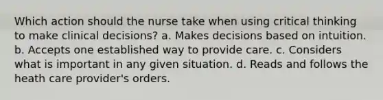 Which action should the nurse take when using critical thinking to make clinical decisions? a. Makes decisions based on intuition. b. Accepts one established way to provide care. c. Considers what is important in any given situation. d. Reads and follows the heath care provider's orders.