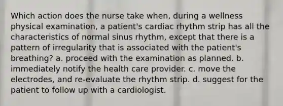 Which action does the nurse take when, during a wellness physical examination, a patient's cardiac rhythm strip has all the characteristics of normal sinus rhythm, except that there is a pattern of irregularity that is associated with the patient's breathing? a. proceed with the examination as planned. b. immediately notify the health care provider. c. move the electrodes, and re-evaluate the rhythm strip. d. suggest for the patient to follow up with a cardiologist.