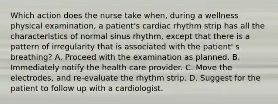 Which action does the nurse take when, during a wellness physical examination, a patient's cardiac rhythm strip has all the characteristics of normal sinus rhythm, except that there is a pattern of irregularity that is associated with the patient' s breathing? A. Proceed with the examination as planned. B. Immediately notify the health care provider. C. Move the electrodes, and re-evaluate the rhythm strip. D. Suggest for the patient to follow up with a cardiologist.