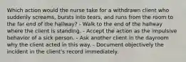 Which action would the nurse take for a withdrawn client who suddenly screams, bursts into tears, and runs from the room to the far end of the hallway? - Walk to the end of the hallway where the client is standing. - Accept the action as the impulsive behavior of a sick person. - Ask another client in the dayroom why the client acted in this way. - Document objectively the incident in the client's record immediately.