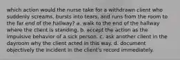 which action would the nurse take for a withdrawn client who suddenly screams, bursts into tears, and runs from the room to the far end of the hallway? a. walk to the end of the hallway where the client is standing. b. accept the action as the impulsive behavior of a sick person. c. ask another client in the dayroom why the client acted in this way. d. document objectively the incident in the client's record immediately.