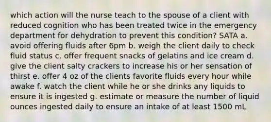 which action will the nurse teach to the spouse of a client with reduced cognition who has been treated twice in the emergency department for dehydration to prevent this condition? SATA a. avoid offering fluids after 6pm b. weigh the client daily to check fluid status c. offer frequent snacks of gelatins and ice cream d. give the client salty crackers to increase his or her sensation of thirst e. offer 4 oz of the clients favorite fluids every hour while awake f. watch the client while he or she drinks any liquids to ensure it is ingested g. estimate or measure the number of liquid ounces ingested daily to ensure an intake of at least 1500 mL