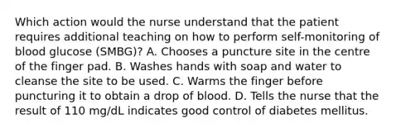 Which action would the nurse understand that the patient requires additional teaching on how to perform self-monitoring of blood glucose (SMBG)? A. Chooses a puncture site in the centre of the finger pad. B. Washes hands with soap and water to cleanse the site to be used. C. Warms the finger before puncturing it to obtain a drop of blood. D. Tells the nurse that the result of 110 mg/dL indicates good control of diabetes mellitus.