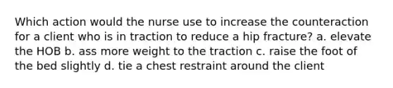 Which action would the nurse use to increase the counteraction for a client who is in traction to reduce a hip fracture? a. elevate the HOB b. ass more weight to the traction c. raise the foot of the bed slightly d. tie a chest restraint around the client