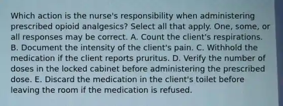 Which action is the nurse's responsibility when administering prescribed opioid analgesics? Select all that apply. One, some, or all responses may be correct. A. Count the client's respirations. B. Document the intensity of the client's pain. C. Withhold the medication if the client reports pruritus. D. Verify the number of doses in the locked cabinet before administering the prescribed dose. E. Discard the medication in the client's toilet before leaving the room if the medication is refused.