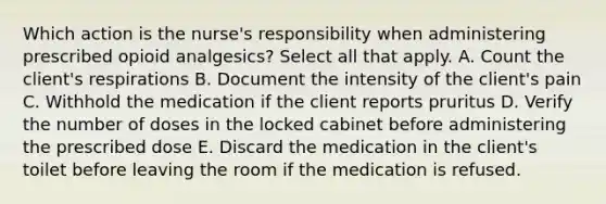 Which action is the nurse's responsibility when administering prescribed opioid analgesics? Select all that apply. A. Count the client's respirations B. Document the intensity of the client's pain C. Withhold the medication if the client reports pruritus D. Verify the number of doses in the locked cabinet before administering the prescribed dose E. Discard the medication in the client's toilet before leaving the room if the medication is refused.