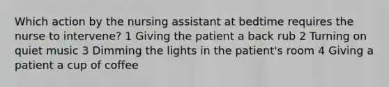 Which action by the nursing assistant at bedtime requires the nurse to intervene? 1 Giving the patient a back rub 2 Turning on quiet music 3 Dimming the lights in the patient's room 4 Giving a patient a cup of coffee