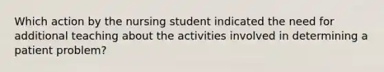 Which action by the nursing student indicated the need for additional teaching about the activities involved in determining a patient problem?