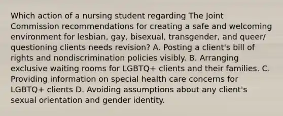 Which action of a nursing student regarding The Joint Commission recommendations for creating a safe and welcoming environment for lesbian, gay, bisexual, transgender, and queer/ questioning clients needs revision? A. Posting a client's bill of rights and nondiscrimination policies visibly. B. Arranging exclusive waiting rooms for LGBTQ+ clients and their families. C. Providing information on special health care concerns for LGBTQ+ clients D. Avoiding assumptions about any client's sexual orientation and gender identity.