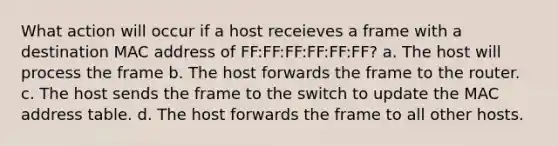 What action will occur if a host receieves a frame with a destination MAC address of FF:FF:FF:FF:FF:FF? a. The host will process the frame b. The host forwards the frame to the router. c. The host sends the frame to the switch to update the MAC address table. d. The host forwards the frame to all other hosts.