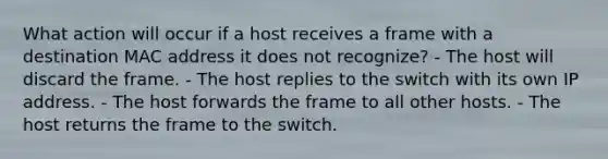 What action will occur if a host receives a frame with a destination MAC address it does not recognize? - The host will discard the frame. - The host replies to the switch with its own IP address. - The host forwards the frame to all other hosts. - The host returns the frame to the switch.