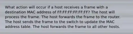 What action will occur if a host receives a frame with a destination MAC address of FF:FF:FF:FF:FF:FF? The host will process the frame. The host forwards the frame to the router. The host sends the frame to the switch to update the MAC address table. The host forwards the frame to all other hosts.