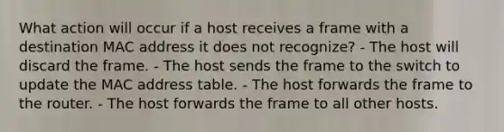 What action will occur if a host receives a frame with a destination MAC address it does not recognize? - The host will discard the frame. - The host sends the frame to the switch to update the MAC address table. - The host forwards the frame to the router. - The host forwards the frame to all other hosts.