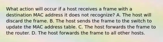 What action will occur if a host receives a frame with a destination MAC address it does not recognize? A. The host will discard the frame. B. The host sends the frame to the switch to update the MAC address table. C. The host forwards the frame to the router. D. The host forwards the frame to all other hosts.