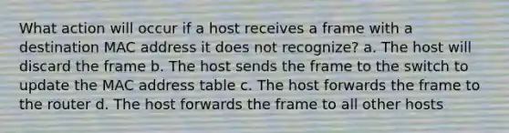 What action will occur if a host receives a frame with a destination MAC address it does not recognize? a. The host will discard the frame b. The host sends the frame to the switch to update the MAC address table c. The host forwards the frame to the router d. The host forwards the frame to all other hosts