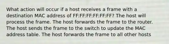 What action will occur if a host receives a frame with a destination MAC address of FF:FF:FF:FF:FF:FF? The host will process the frame. The host forwards the frame to the router. The host sends the frame to the switch to update the MAC address table. The host forwards the frame to all other hosts