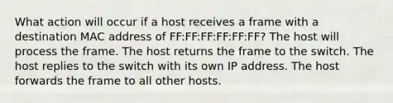 What action will occur if a host receives a frame with a destination MAC address of FF:FF:FF:FF:FF:FF? The host will process the frame. The host returns the frame to the switch. The host replies to the switch with its own IP address. The host forwards the frame to all other hosts.