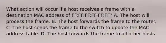 What action will occur if a host receives a frame with a destination MAC address of FF:FF:FF:FF:FF:FF? A. The host will process the frame. B. The host forwards the frame to the router. C. The host sends the frame to the switch to update the MAC address table. D. The host forwards the frame to all other hosts.