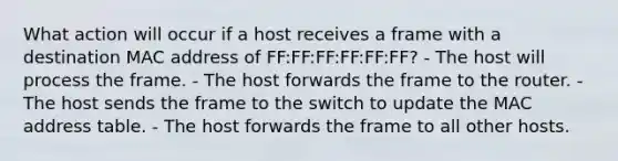 What action will occur if a host receives a frame with a destination MAC address of FF:FF:FF:FF:FF:FF? - The host will process the frame. - The host forwards the frame to the router. - The host sends the frame to the switch to update the MAC address table. - The host forwards the frame to all other hosts.