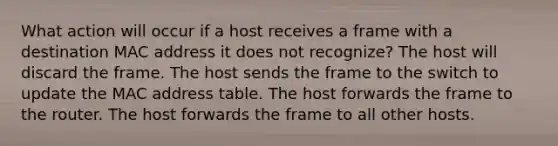 What action will occur if a host receives a frame with a destination MAC address it does not recognize? The host will discard the frame. The host sends the frame to the switch to update the MAC address table. The host forwards the frame to the router. The host forwards the frame to all other hosts.