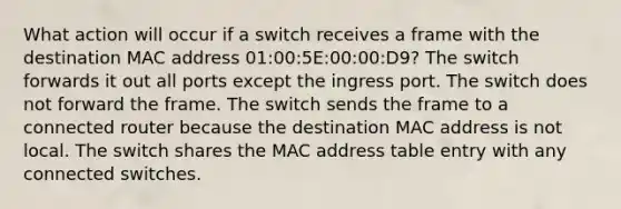 What action will occur if a switch receives a frame with the destination MAC address 01:00:5E:00:00:D9? The switch forwards it out all ports except the ingress port. The switch does not forward the frame. The switch sends the frame to a connected router because the destination MAC address is not local. The switch shares the MAC address table entry with any connected switches.