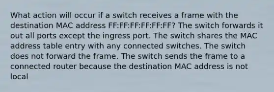 What action will occur if a switch receives a frame with the destination MAC address FF:FF:FF:FF:FF:FF? The switch forwards it out all ports except the ingress port. The switch shares the MAC address table entry with any connected switches. The switch does not forward the frame. The switch sends the frame to a connected router because the destination MAC address is not local