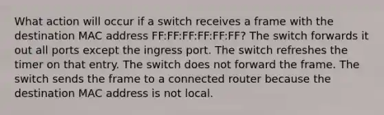 What action will occur if a switch receives a frame with the destination MAC address FF:FF:FF:FF:FF:FF? The switch forwards it out all ports except the ingress port. The switch refreshes the timer on that entry. The switch does not forward the frame. The switch sends the frame to a connected router because the destination MAC address is not local.