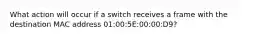 What action will occur if a switch receives a frame with the destination MAC address 01:00:5E:00:00:D9?